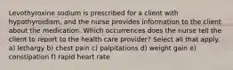 Levothyroxine sodium is prescribed for a client with hypothyroidism, and the nurse provides information to the client about the medication. Which occurrences does the nurse tell the client to report to the health care provider? Select all that apply. a) lethargy b) chest pain c) palpitations d) weight gain e) constipation f) rapid heart rate