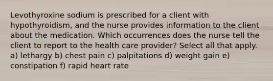 Levothyroxine sodium is prescribed for a client with hypothyroidism, and the nurse provides information to the client about the medication. Which occurrences does the nurse tell the client to report to the health care provider? Select all that apply. a) lethargy b) chest pain c) palpitations d) weight gain e) constipation f) rapid heart rate