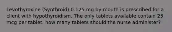 Levothyroxine (Synthroid) 0.125 mg by mouth is prescribed for a client with hypothyroidism. The only tablets available contain 25 mcg per tablet. how many tablets should the nurse administer?