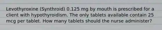 Levothyroxine (Synthroid) 0.125 mg by mouth is prescribed for a client with hypothyroidism. The only tablets available contain 25 mcg per tablet. How many tablets should the nurse administer?