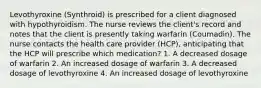 Levothyroxine (Synthroid) is prescribed for a client diagnosed with hypothyroidism. The nurse reviews the client's record and notes that the client is presently taking warfarin (Coumadin). The nurse contacts the health care provider (HCP), anticipating that the HCP will prescribe which medication? 1. A decreased dosage of warfarin 2. An increased dosage of warfarin 3. A decreased dosage of levothyroxine 4. An increased dosage of levothyroxine