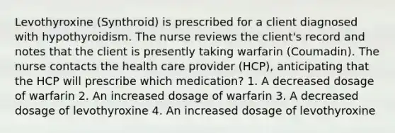 Levothyroxine (Synthroid) is prescribed for a client diagnosed with hypothyroidism. The nurse reviews the client's record and notes that the client is presently taking warfarin (Coumadin). The nurse contacts the health care provider (HCP), anticipating that the HCP will prescribe which medication? 1. A decreased dosage of warfarin 2. An increased dosage of warfarin 3. A decreased dosage of levothyroxine 4. An increased dosage of levothyroxine