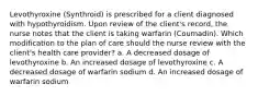 Levothyroxine (Synthroid) is prescribed for a client diagnosed with hypothyroidism. Upon review of the client's record, the nurse notes that the client is taking warfarin (Coumadin). Which modification to the plan of care should the nurse review with the client's health care provider? a. A decreased dosage of levothyroxine b. An increased dosage of levothyroxine c. A decreased dosage of warfarin sodium d. An increased dosage of warfarin sodium