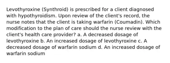 Levothyroxine (Synthroid) is prescribed for a client diagnosed with hypothyroidism. Upon review of the client's record, the nurse notes that the client is taking warfarin (Coumadin). Which modification to the plan of care should the nurse review with the client's health care provider? a. A decreased dosage of levothyroxine b. An increased dosage of levothyroxine c. A decreased dosage of warfarin sodium d. An increased dosage of warfarin sodium