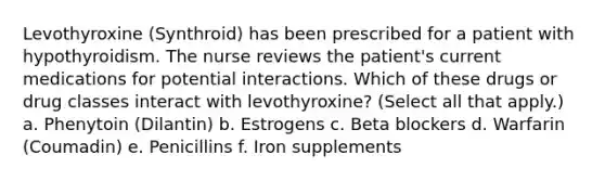 Levothyroxine (Synthroid) has been prescribed for a patient with hypothyroidism. The nurse reviews the patient's current medications for potential interactions. Which of these drugs or drug classes interact with levothyroxine? (Select all that apply.) a. Phenytoin (Dilantin) b. Estrogens c. Beta blockers d. Warfarin (Coumadin) e. Penicillins f. Iron supplements