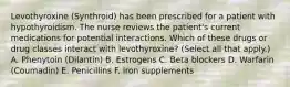 Levothyroxine (Synthroid) has been prescribed for a patient with hypothyroidism. The nurse reviews the patient's current medications for potential interactions. Which of these drugs or drug classes interact with levothyroxine? (Select all that apply.) A. Phenytoin (Dilantin) B. Estrogens C. Beta blockers D. Warfarin (Coumadin) E. Penicillins F. Iron supplements