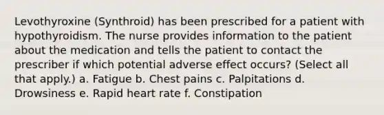 Levothyroxine (Synthroid) has been prescribed for a patient with hypothyroidism. The nurse provides information to the patient about the medication and tells the patient to contact the prescriber if which potential adverse effect occurs? (Select all that apply.) a. Fatigue b. Chest pains c. Palpitations d. Drowsiness e. Rapid heart rate f. Constipation