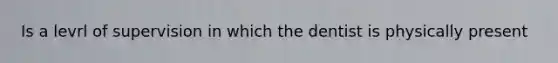 Is a levrl of supervision in which the dentist is physically present