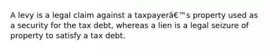 A levy is a legal claim against a taxpayerâ€™s property used as a security for the tax debt, whereas a lien is a legal seizure of property to satisfy a tax debt.