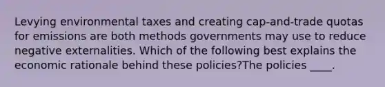 Levying environmental taxes and creating cap-and-trade quotas for emissions are both methods governments may use to reduce negative externalities. Which of the following best explains the economic rationale behind these policies?The policies ____.