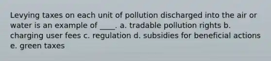 Levying taxes on each unit of pollution discharged into the air or water is an example of ____. a. tradable pollution rights b. charging user fees c. regulation d. subsidies for beneficial actions e. green taxes