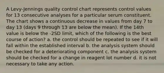 A Levy-Jennings quality control chart represents control values for 13 consecutive analyses for a particular serum constituent. The chart shows a continuous decrease in values from day 7 to day 13 (days 9 through 13 are below the mean). If the 14th value is below the -2SD limit, which of the following is the best course of action? a. the control should be repeated to see if it will fall within the established interval b. the analysis system should be checked for a deteriorating component c. the analysis system should be checked for a change in reagent lot number d. it is not necessary to take any action.