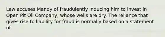 Lew accuses Mandy of fraudulently inducing him to invest in Open Pit Oil Company, whose wells are dry. The reliance that gives rise to liability for fraud is normally based on a statement of