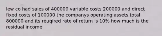 lew co had sales of 400000 variable costs 200000 and direct fixed costs of 100000 the companys operating assets total 800000 and its reuqired rate of return is 10% how much is the residual income