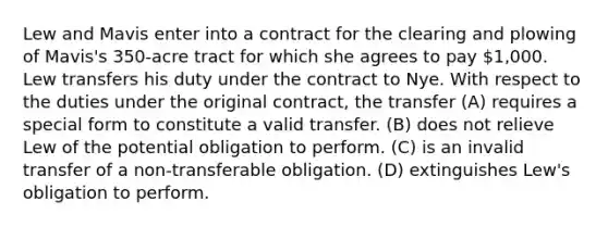 Lew and Mavis enter into a contract for the clearing and plowing of Mavis's 350-acre tract for which she agrees to pay 1,000. Lew transfers his duty under the contract to Nye. With respect to the duties under the original contract, the transfer (A) requires a special form to constitute a valid transfer. (B) does not relieve Lew of the potential obligation to perform. (C) is an invalid transfer of a non-transferable obligation. (D) extinguishes Lew's obligation to perform.