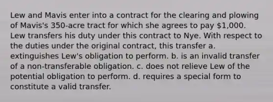 Lew and Mavis enter into a contract for the clearing and plowing of Mavis's 350-acre tract for which she agrees to pay 1,000. Lew transfers his duty under this contract to Nye. With respect to the duties under the original contract, this transfer a. extinguishes Lew's obligation to perform. b. is an invalid transfer of a non-transferable obligation. c. does not relieve Lew of the potential obligation to perform. d. requires a special form to constitute a valid transfer.