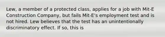 Lew, a member of a protected class, applies for a job with Mit-E Construction Company, but fails Mit-E's employment test and is not hired. Lew believes that the test has an unintentionally discriminatory effect. If so, this is