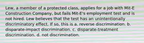 Lew, a member of a protected class, applies for a job with Mit-E Construction Company, but fails Mit-E's employment test and is not hired. Lew believes that the test has an unintentionally discriminatory effect. If so, this is a. reverse discrimination. b. disparate-impact discrimination. c. disparate-treatment discrimination. d. not discrimination.