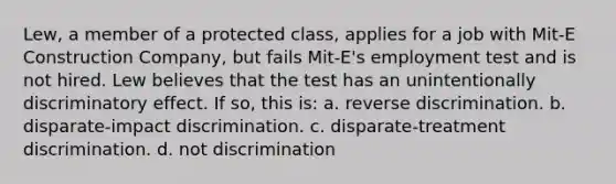 Lew, a member of a protected class, applies for a job with Mit-E Construction Company, but fails Mit-E's employment test and is not hired. Lew believes that the test has an unintentionally discriminatory effect. If so, this is: a. reverse discrimination. b. disparate-impact discrimination. c. disparate-treatment discrimination. d. not discrimination