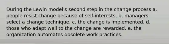 During the Lewin model's second step in the change process a. people resist change because of self-interests. b. managers select a change technique. c. the change is implemented. d. those who adapt well to the change are rewarded. e. the organization automates obsolete work practices.