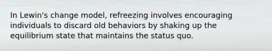 In Lewin's change model, refreezing involves encouraging individuals to discard old behaviors by shaking up the equilibrium state that maintains the status quo.