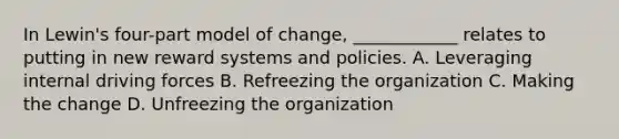 In Lewin's four-part model of change, ____________ relates to putting in new reward systems and policies. A. Leveraging internal driving forces B. Refreezing the organization C. Making the change D. Unfreezing the organization