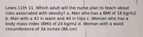 Lewis 11th 11. Which adult will the nurse plan to teach about risks associated with obesity? a. Man who has a BMI of 18 kg/m2 b. Man with a 42 in waist and 44 in hips c. Woman who has a body mass index (BMI) of 24 kg/m2 d. Woman with a waist circumference of 34 inches (86 cm)