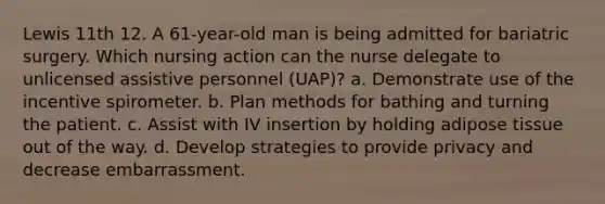 Lewis 11th 12. A 61-year-old man is being admitted for bariatric surgery. Which nursing action can the nurse delegate to unlicensed assistive personnel (UAP)? a. Demonstrate use of the incentive spirometer. b. Plan methods for bathing and turning the patient. c. Assist with IV insertion by holding adipose tissue out of the way. d. Develop strategies to provide privacy and decrease embarrassment.