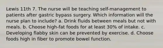 Lewis 11th 7. The nurse will be teaching self-management to patients after gastric bypass surgery. Which information will the nurse plan to include? a. Drink fluids between meals but not with meals. b. Choose high-fat foods for at least 30% of intake. c. Developing flabby skin can be prevented by exercise. d. Choose foods high in fiber to promote bowel function.