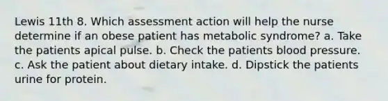 Lewis 11th 8. Which assessment action will help the nurse determine if an obese patient has metabolic syndrome? a. Take the patients apical pulse. b. Check the patients blood pressure. c. Ask the patient about dietary intake. d. Dipstick the patients urine for protein.