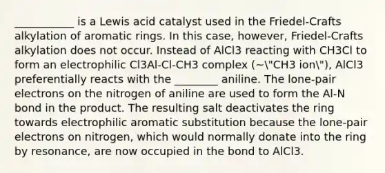 ___________ is a Lewis acid catalyst used in the Friedel-Crafts alkylation of aromatic rings. In this case, however, Friedel-Crafts alkylation does not occur. Instead of AlCl3 reacting with CH3Cl to form an electrophilic Cl3Al-Cl-CH3 complex (~"CH3 ion"), AlCl3 preferentially reacts with the ________ aniline. The lone-pair electrons on the nitrogen of aniline are used to form the Al-N bond in the product. The resulting salt deactivates the ring towards electrophilic aromatic substitution because the lone-pair electrons on nitrogen, which would normally donate into the ring by resonance, are now occupied in the bond to AlCl3.