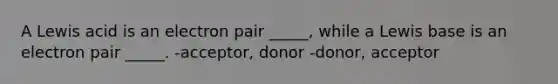 A Lewis acid is an electron pair _____, while a Lewis base is an electron pair _____. -acceptor, donor -donor, acceptor