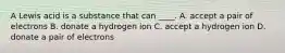 A Lewis acid is a substance that can ____. A. accept a pair of electrons B. donate a hydrogen ion C. accept a hydrogen ion D. donate a pair of electrons