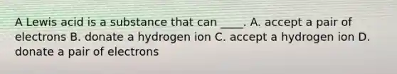 A Lewis acid is a substance that can ____. A. accept a pair of electrons B. donate a hydrogen ion C. accept a hydrogen ion D. donate a pair of electrons