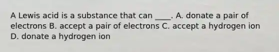 A Lewis acid is a substance that can ____. A. donate a pair of electrons B. accept a pair of electrons C. accept a hydrogen ion D. donate a hydrogen ion