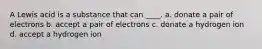 A Lewis acid is a substance that can ____. a. donate a pair of electrons b. accept a pair of electrons c. donate a hydrogen ion d. accept a hydrogen ion