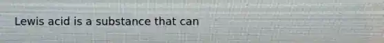 Lewis acid is a substance that can