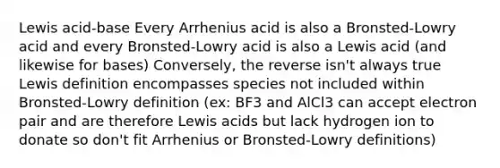 Lewis acid-base Every Arrhenius acid is also a Bronsted-Lowry acid and every Bronsted-Lowry acid is also a Lewis acid (and likewise for bases) Conversely, the reverse isn't always true Lewis definition encompasses species not included within Bronsted-Lowry definition (ex: BF3 and AlCl3 can accept electron pair and are therefore Lewis acids but lack hydrogen ion to donate so don't fit Arrhenius or Bronsted-Lowry definitions)