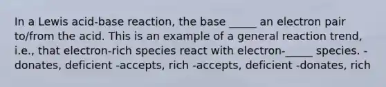 In a Lewis acid-base reaction, the base _____ an electron pair to/from the acid. This is an example of a general reaction trend, i.e., that electron-rich species react with electron-_____ species. -donates, deficient -accepts, rich -accepts, deficient -donates, rich