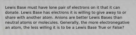 Lewis Base must have lone pair of electrons on it that it can donate. Lewis Base has electrons it is willing to give away to or share with another atom. Anions are better Lewis Bases than neutral atoms or molecules. Generally, the more electronegative an atom, the less willing it is to be a Lewis Base True or False?