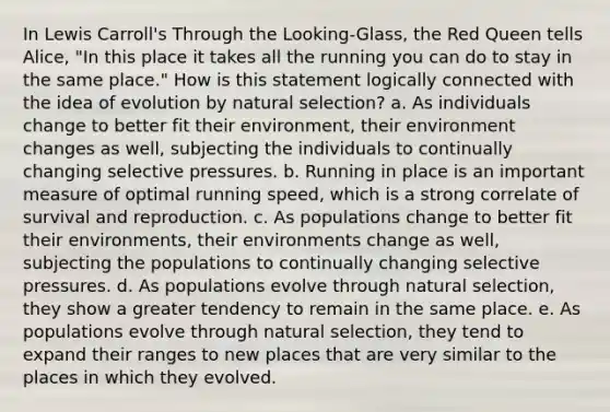 In Lewis Carroll's Through the Looking-Glass, the Red Queen tells Alice, "In this place it takes all the running you can do to stay in the same place." How is this statement logically connected with the idea of evolution by natural selection? a. As individuals change to better fit their environment, their environment changes as well, subjecting the individuals to continually changing selective pressures. b. Running in place is an important measure of optimal running speed, which is a strong correlate of survival and reproduction. c. As populations change to better fit their environments, their environments change as well, subjecting the populations to continually changing selective pressures. d. As populations evolve through natural selection, they show a greater tendency to remain in the same place. e. As populations evolve through natural selection, they tend to expand their ranges to new places that are very similar to the places in which they evolved.