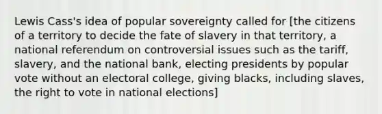 Lewis Cass's idea of popular sovereignty called for [the citizens of a territory to decide the fate of slavery in that territory, a national referendum on controversial issues such as the tariff, slavery, and the national bank, electing presidents by popular vote without an electoral college, giving blacks, including slaves, the right to vote in national elections]