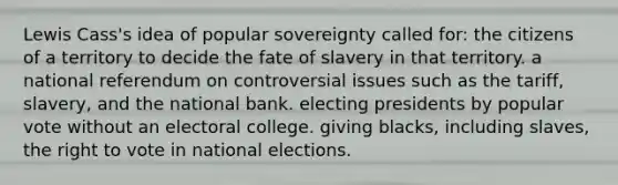 Lewis Cass's idea of popular sovereignty called for: the citizens of a territory to decide the fate of slavery in that territory. a national referendum on controversial issues such as the tariff, slavery, and the national bank. electing presidents by popular vote without an electoral college. giving blacks, including slaves, the right to vote in national elections.