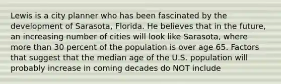 Lewis is a city planner who has been fascinated by the development of Sarasota, Florida. He believes that in the future, an increasing number of cities will look like Sarasota, where <a href='https://www.questionai.com/knowledge/keWHlEPx42-more-than' class='anchor-knowledge'>more than</a> 30 percent of the population is over age 65. Factors that suggest that the median age of the U.S. population will probably increase in coming decades do NOT include