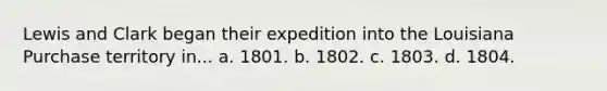 Lewis and Clark began their expedition into the Louisiana Purchase territory in... a. 1801. b. 1802. c. 1803. d. 1804.