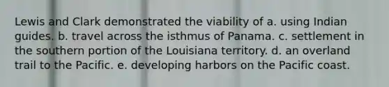 Lewis and Clark demonstrated the viability of a. using Indian guides. b. travel across the isthmus of Panama. c. settlement in the southern portion of the Louisiana territory. d. an overland trail to the Pacific. e. developing harbors on the Pacific coast.