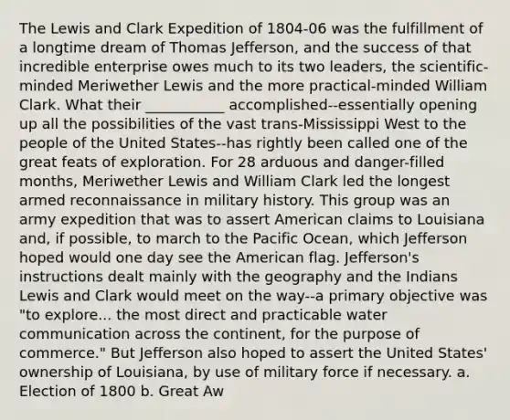 The Lewis and Clark Expedition of 1804-06 was the fulfillment of a longtime dream of Thomas Jefferson, and the success of that incredible enterprise owes much to its two leaders, the scientific-minded Meriwether Lewis and the more practical-minded William Clark. What their ___________ accomplished--essentially opening up all the possibilities of the vast trans-Mississippi West to the people of the United States--has rightly been called one of the great feats of exploration. For 28 arduous and danger-filled months, Meriwether Lewis and William Clark led the longest armed reconnaissance in military history. This group was an army expedition that was to assert American claims to Louisiana and, if possible, to march to the Pacific Ocean, which Jefferson hoped would one day see the American flag. Jefferson's instructions dealt mainly with the geography and the Indians Lewis and Clark would meet on the way--a primary objective was "to explore... the most direct and practicable water communication across the continent, for the purpose of commerce." But Jefferson also hoped to assert the United States' ownership of Louisiana, by use of military force if necessary. a. Election of 1800 b. Great Aw