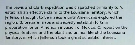 The Lewis and Clark expedition was dispatched primarily to A. establish an effective claim to the Louisiana Territory, which Jefferson thought to be insecure until Americans explored the region. B. prepare maps and secretly establish forts in preparation for an American invasion of Mexico. C. report on the physical features and the plant and animal life of the Louisiana Territory, in which Jefferson took a great scientific interest.