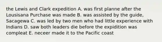 the Lewis and Clark expedition A. was first planne after the Lousisana Purchase was made B. was assisted by the guide, Sacagewa C. was led by two men who had little experience with Indians D. saw both leaders die before the expidition was compleat E. neceer made it to the Pacific coast