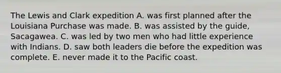 The Lewis and Clark expedition A. was first planned after the Louisiana Purchase was made. B. was assisted by the guide, Sacagawea. C. was led by two men who had little experience with Indians. D. saw both leaders die before the expedition was complete. E. never made it to the Pacific coast.